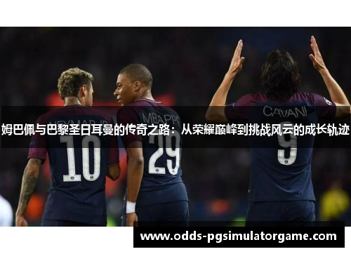 姆巴佩与巴黎圣日耳曼的传奇之路：从荣耀巅峰到挑战风云的成长轨迹