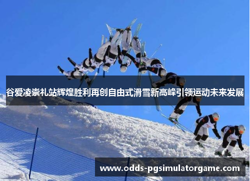 谷爱凌崇礼站辉煌胜利再创自由式滑雪新高峰引领运动未来发展