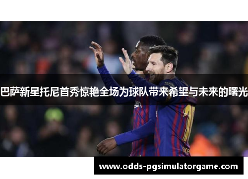 巴萨新星托尼首秀惊艳全场为球队带来希望与未来的曙光