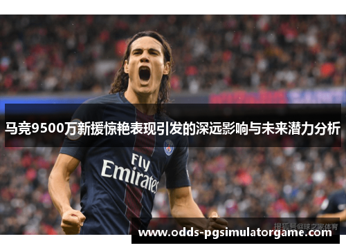 马竞9500万新援惊艳表现引发的深远影响与未来潜力分析