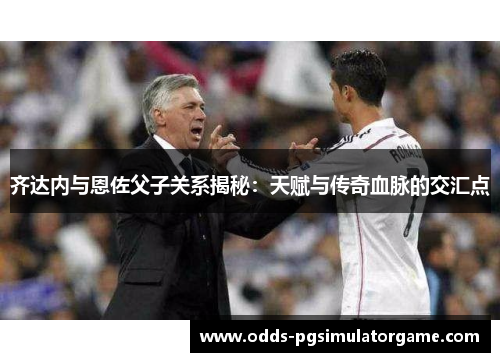 齐达内与恩佐父子关系揭秘：天赋与传奇血脉的交汇点
