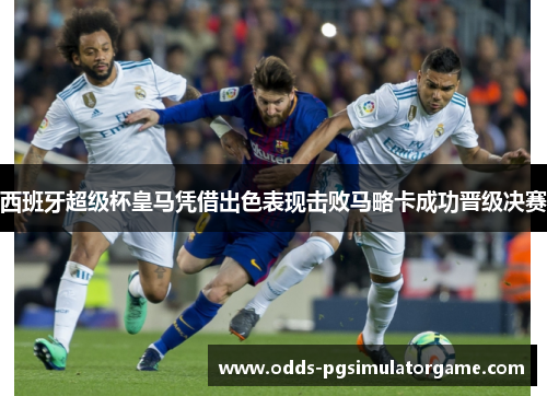 西班牙超级杯皇马凭借出色表现击败马略卡成功晋级决赛