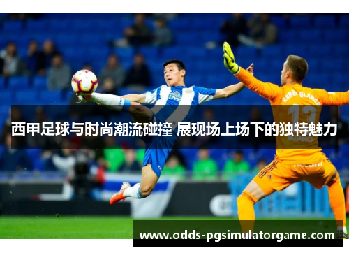 西甲足球与时尚潮流碰撞 展现场上场下的独特魅力 西甲足球与时尚潮流碰撞 展现场上场下的独特魅力