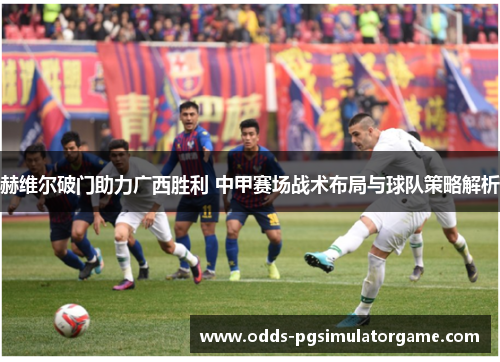 赫维尔破门助力广西胜利 中甲赛场战术布局与球队策略解析