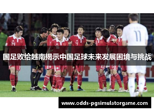 国足败给越南揭示中国足球未来发展困境与挑战
