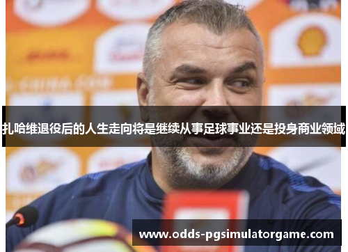 扎哈维退役后的人生走向将是继续从事足球事业还是投身商业领域 扎哈维退役后的人生走向将是继续从事足球事业还是投身商业领域