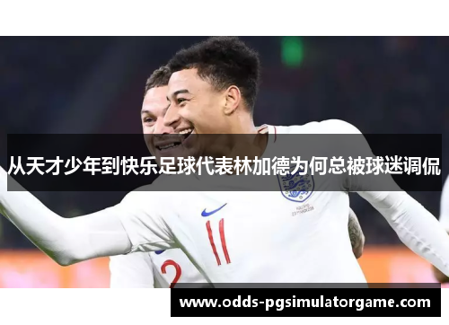 从天才少年到快乐足球代表林加德为何总被球迷调侃