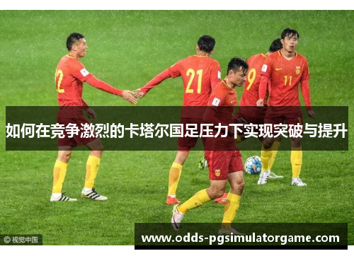如何在竞争激烈的卡塔尔国足压力下实现突破与提升 如何在竞争激烈的卡塔尔国足压力下实现突破与提升