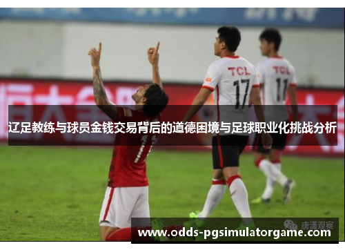 辽足教练与球员金钱交易背后的道德困境与足球职业化挑战分析 辽足教练与球员金钱交易背后的道德困境与足球职业化挑战分析
