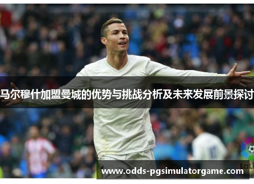 马尔穆什加盟曼城的优势与挑战分析及未来发展前景探讨