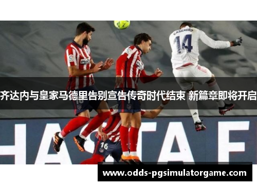 齐达内与皇家马德里告别宣告传奇时代结束 新篇章即将开启