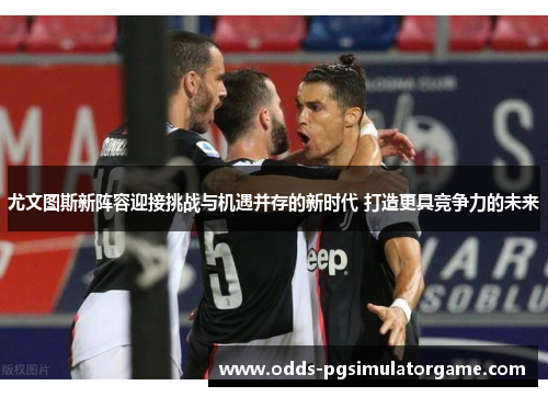 尤文图斯新阵容迎接挑战与机遇并存的新时代 打造更具竞争力的未来
