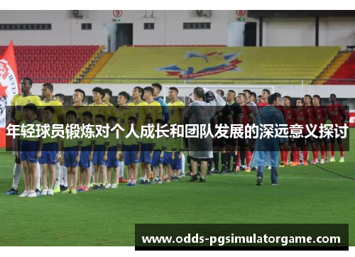 年轻球员锻炼对个人成长和团队发展的深远意义探讨