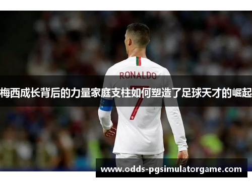 梅西成长背后的力量家庭支柱如何塑造了足球天才的崛起