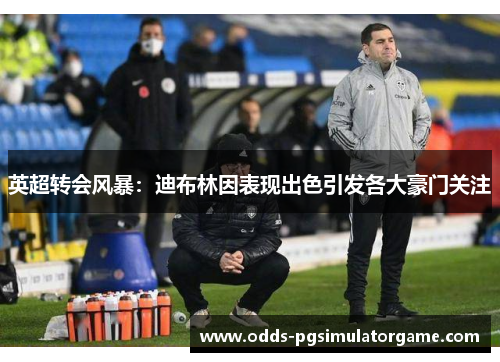 英超转会风暴：迪布林因表现出色引发各大豪门关注