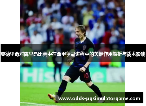 莫德里奇对阵里昂比赛中在西甲争冠进程中的关键作用解析与战术影响