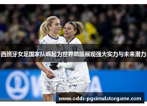 西班牙女足国家队崛起为世界劲旅展现强大实力与未来潜力 西班牙女足国家队崛起为世界劲旅展现强大实力与未来潜力