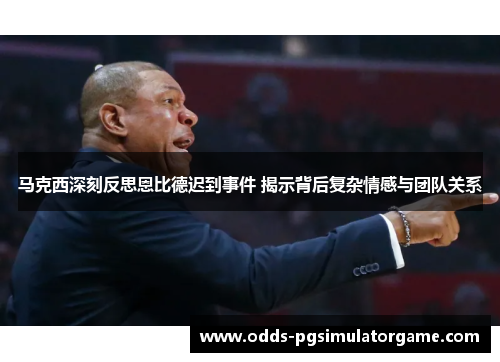 马克西深刻反思恩比德迟到事件 揭示背后复杂情感与团队关系